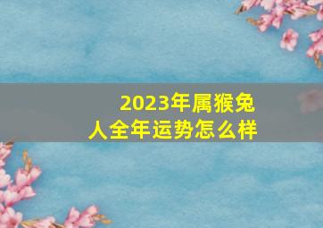 2023年属猴兔人全年运势怎么样,2023年属猴的人全年运势好吗财运平平破财消灾