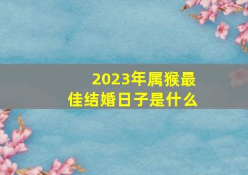 2023年属猴最佳结婚日子是什么,2023年农历四月属猴的结婚吉日大全本月最好在哪天办喜事