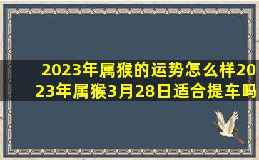 2023年属猴的运势怎么样2023年属猴3月28日适合提车吗,2023属猴人的全年运势吉星拱照稳步上扬