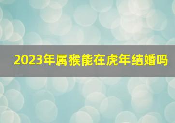 2023年属猴能在虎年结婚吗