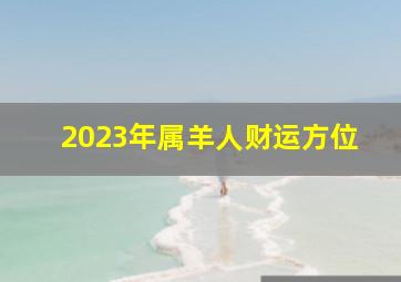 2023年属羊人财运方位,属羊的2023年运势和财运怎么样属羊人2023年如何催财