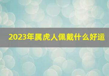 2023年属虎人佩戴什么好运,1998年出生属虎人2023年运势及运程