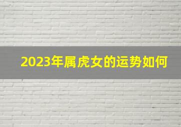 2023年属虎女的运势如何,属虎的人2023年运程如何