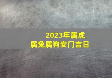 2023年属虎属兔属狗安门吉日,2023属兔2022属虎谁命好