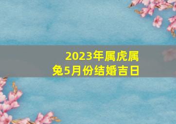 2023年属虎属兔5月份结婚吉日,属兔人2023年农历四月结婚大吉大利的日子查询表哪天适合嫁娶