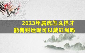 2023年属虎怎么样才能有财运呢可以戴红绳吗,属虎2023年运程及运势详解2023年属虎人全年每月运势