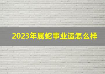 2023年属蛇事业运怎么样,属蛇的今年运势怎么样2023