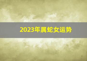 2023年属蛇女运势,属蛇2023年全年运势运程女性