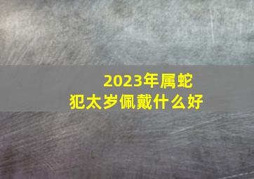 2023年属蛇犯太岁佩戴什么好,属蛇怎样化解冲太岁蛇犯太岁带什么好