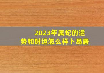 2023年属蛇的运势和财运怎么样卜易居,属蛇在2023的运程是怎样的