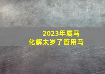 2023年属马化解太岁了管用马,属马的2023年多大了属马的2023年运势怎么样