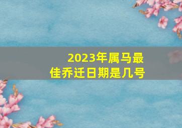 2023年属马最佳乔迁日期是几号,2023年4月属马人入宅黄道吉日有哪几天哪天可进新家