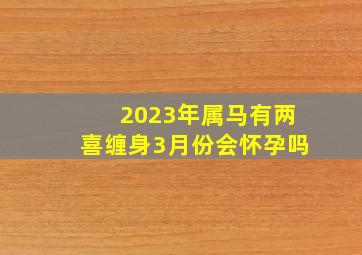 2023年属马有两喜缠身3月份会怀孕吗,属马2023添丁203年子女运好吗