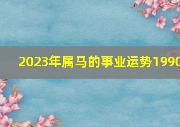 2023年属马的事业运势1990,2023年属马的全年运势1990女