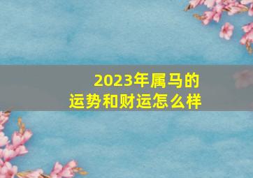 2023年属马的运势和财运怎么样,2023年属马的全年运势