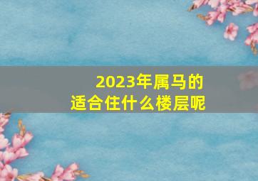 2023年属马的适合住什么楼层呢,属相与楼层的关系:属马的人适合住几楼