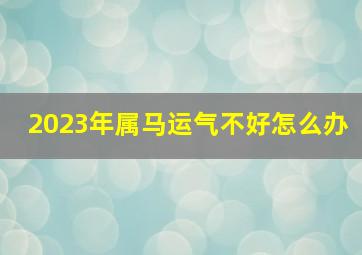 2023年属马运气不好怎么办,属马人2023年运势运程