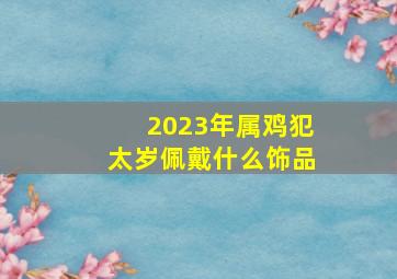 2023年属鸡犯太岁佩戴什么饰品,2023年属鸡犯太岁怎么破佩戴桃木饰物抑制太岁煞气