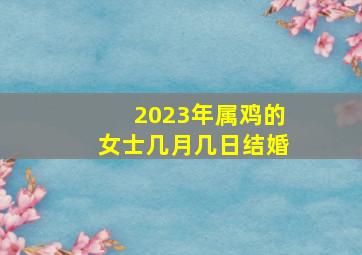 2023年属鸡的女士几月几日结婚,属鸡的2023年农历四月宜结婚吗哪天嫁娶最吉利