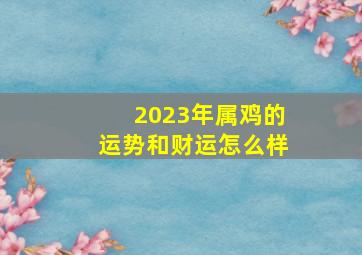 2023年属鸡的运势和财运怎么样,今年属鸡的财运和运气如何2023