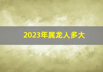 2023年属龙人多大,2023属小龙的今年多大