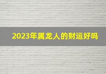 2023年属龙人的财运好吗,2023年属龙有贵人相助吗有正财运吗