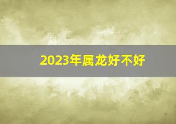 2023年属龙好不好,2023属龙的人运气怎么样