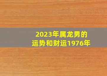 2023年属龙男的运势和财运1976年,1976年属龙人2023年运势运程47岁属龙人的运势