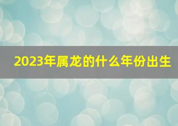 2023年属龙的什么年份出生,2023年龙多少岁