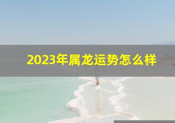 2023年属龙运势怎么样,属龙人2023年的运势如何