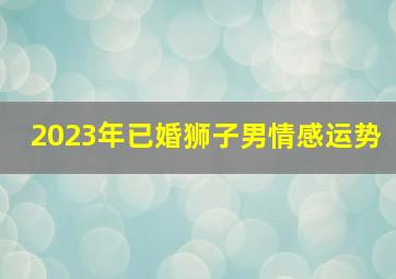 2023年已婚狮子男情感运势,狮子座2023年5月婚姻运走向发展情况