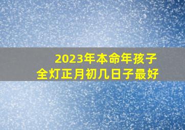 2023年本命年孩子全灯正月初几日子最好,2023正月初几出行最好