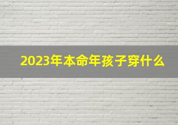 2023年本命年孩子穿什么,2023年本命年穿什么颜色最时尚运气又好