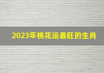 2023年桃花运最旺的生肖,2023年属兔人桃花最旺在几月生肖兔桃花运最旺月份