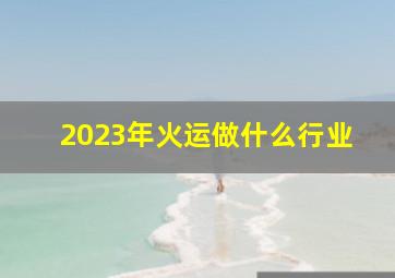 2023年火运做什么行业,2023年几月进入九紫离火运