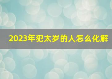 2023年犯太岁的人怎么化解,属鼠人2023年刑太岁如何化解