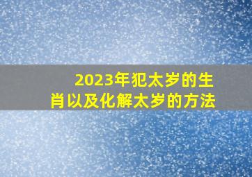 2023年犯太岁的生肖以及化解太岁的方法,2023年犯太岁的属相