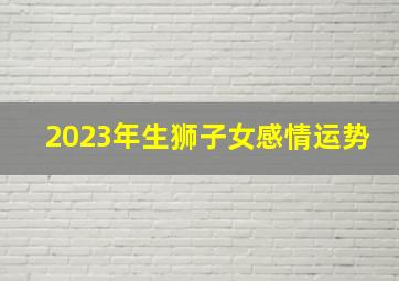 2023年生狮子女感情运势,狮子座2023年婚姻运势最新全解怎么应对