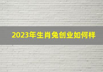 2023年生肖兔创业如何样,肖兔2023年4月能否要离任创业好创吗