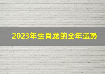 2023年生肖龙的全年运势,2023年属龙人的全年运势如何