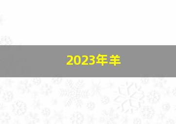 2023年羊,属羊的今年多少岁2023