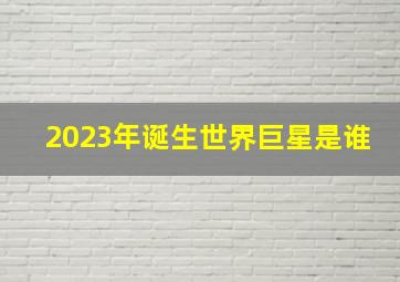 2023年诞生世界巨星是谁,2023娱乐圈的巨星会是谁