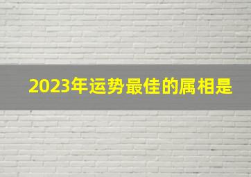 2023年运势最佳的属相是,2023年什么属相运势好