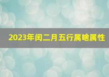 2023年闰二月五行属啥属性,2023年3月23日出生的小孩命运农历闰二月初二的宝宝八字起名