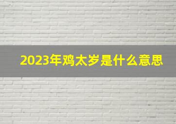 2023年鸡太岁是什么意思,2023年犯太岁的生肖鸡怎么样化解太岁最简单的方法