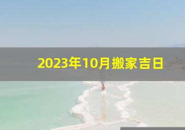 2023年10月搬家吉日,2023年10月份哪几天适合搬家10月乔迁新居黄道吉日