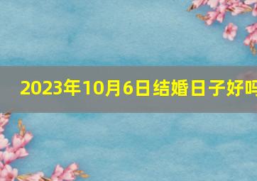 2023年10月6日结婚日子好吗,2023年领证吉日