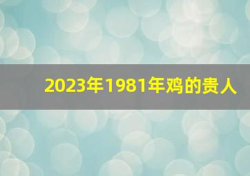 2023年1981年鸡的贵人,1981年属鸡2023年财运贵人帮助正财波动