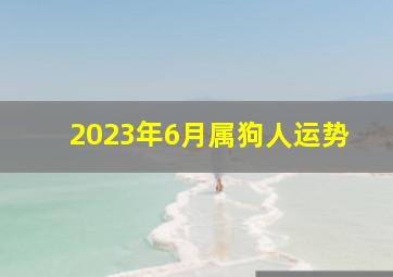 2023年6月属狗人运势,2023年6月1日属相小运播报与特吉生肖运势吉凶