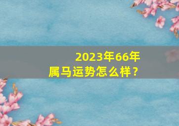 2023年66年属马运势怎么样？